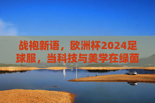 战袍新语,欧洲杯2024足球服,当科技与美学在绿茵场共舞,欧洲杯2024战袍新语,科技与美学的绿茵共舞 战袍新语,欧洲杯2024足球服,当科技与美学在绿茵场共舞,欧洲杯2024战袍新语,科技与美学的绿茵共舞