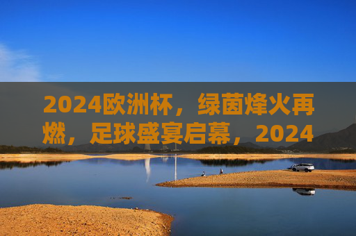 2024欧洲杯,绿茵烽火再燃,足球盛宴启幕,2024欧洲杯,绿茵烽火再燃,足球盛宴启幕 2024欧洲杯,绿茵烽火再燃,足球盛宴启幕,2024欧洲杯,绿茵烽火再燃,足球盛宴启幕