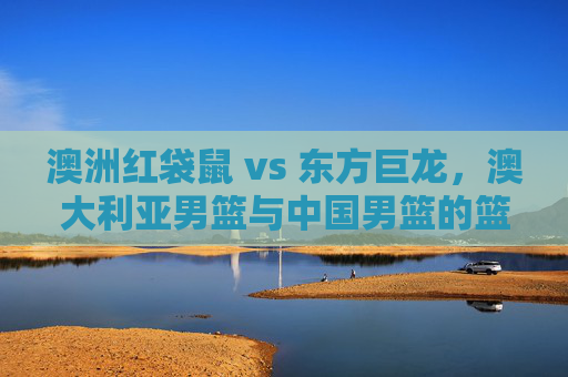 澳洲红袋鼠 vs 东方巨龙,澳大利亚男篮与中国男篮的篮球恩怨与时代交锋,澳洲红袋鼠vs东方巨龙,中澳男篮的篮球恩怨与时代交锋 澳洲红袋鼠 vs 东方巨龙,澳大利亚男篮与中国男篮的篮球恩怨与时代交锋,澳洲红袋鼠vs东方巨龙,中澳男篮的篮球恩怨与时代交锋