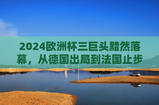 2024欧洲杯三巨头黯然落幕,从德国出局到法国止步八强的警示,2024欧洲杯三巨头黯然落幕,德法出局背后的警示 2024欧洲杯三巨头黯然落幕,从德国出局到法国止步八强的警示,2024欧洲杯三巨头黯然落幕,德法出局背后的警示