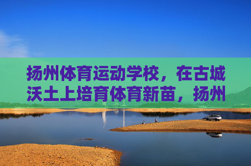 扬州体育运动学校,在古城沃土上培育体育新苗,扬州古城沃土育体育新苗 扬州体育运动学校,在古城沃土上培育体育新苗,扬州古城沃土育体育新苗