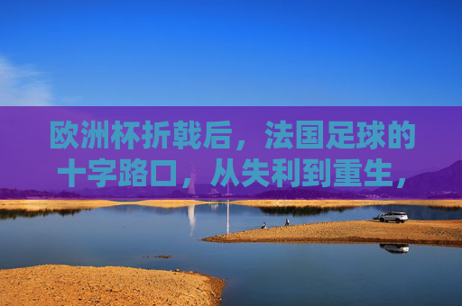 欧洲杯折戟后,法国足球的十字路口,从失利到重生,欧洲杯折戟后,法国足球的十字路口,从失利到重生 欧洲杯折戟后,法国足球的十字路口,从失利到重生,欧洲杯折戟后,法国足球的十字路口,从失利到重生