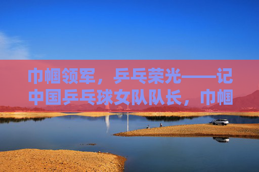 巾帼领军,乒乓荣光——记中国乒乓球女队队长,巾帼领军 乒乓荣光——中国乒乓球女队队长 巾帼领军,乒乓荣光——记中国乒乓球女队队长,巾帼领军 乒乓荣光——中国乒乓球女队队长