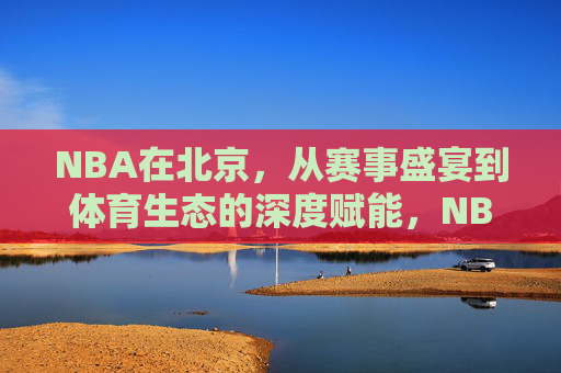 NBA在北京，从赛事盛宴到体育生态的深度赋能，NBA在北京，从赛事盛宴到体育生态的深度赋能