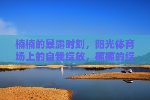 楠楠的暴露时刻,阳光体育场上的自我绽放,楠楠的绽放时刻,阳光体育场上的自我展现 楠楠的暴露时刻,阳光体育场上的自我绽放,楠楠的绽放时刻,阳光体育场上的自我展现