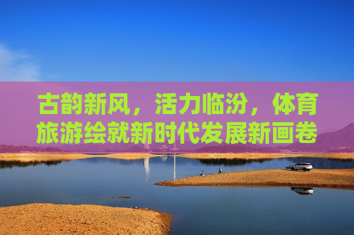 古韵新风,活力临汾,体育旅游绘就新时代发展新画卷,体育旅游绘就临汾古韵新风活力新画卷 古韵新风,活力临汾,体育旅游绘就新时代发展新画卷,体育旅游绘就临汾古韵新风活力新画卷