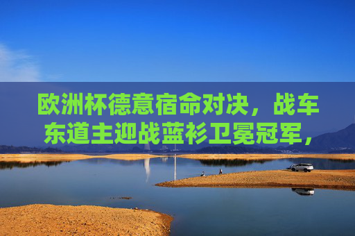 欧洲杯德意宿命对决，战车东道主迎战蓝衫卫冕冠军，青春与经验的巅峰碰撞，欧洲杯德意宿命对决，战车东道主迎战蓝衫卫冕冠军，青春与经验巅峰碰撞