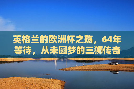 英格兰的欧洲杯之殇，64年等待，从未圆梦的三狮传奇，英格兰64年欧洲杯之殇，三狮军团从未圆梦的传奇