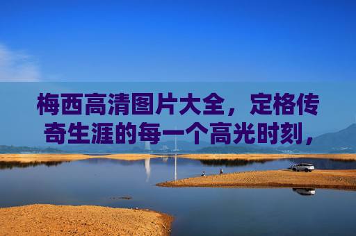 梅西高清图片大全,定格传奇生涯的每一个高光时刻,梅西高清图集,定格传奇生涯高光时刻 梅西高清图片大全,定格传奇生涯的每一个高光时刻,梅西高清图集,定格传奇生涯高光时刻