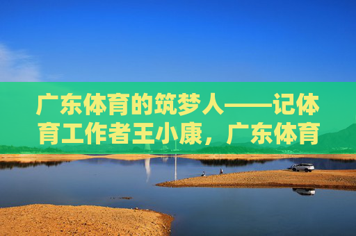 广东体育的筑梦人——记体育工作者王小康，广东体育筑梦人王小康