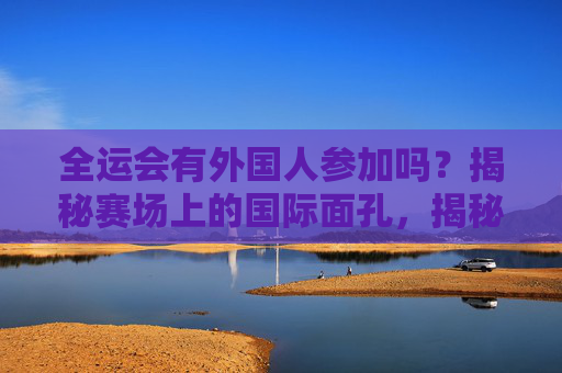 全运会有外国人参加吗?揭秘赛场上的国际面孔,揭秘全运会赛场上的国际面孔 全运会有外国人参加吗?揭秘赛场上的国际面孔,揭秘全运会赛场上的国际面孔