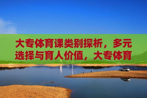 大专体育课类别探析，多元选择与育人价值，大专体育课类别多元选择与育人价值探析