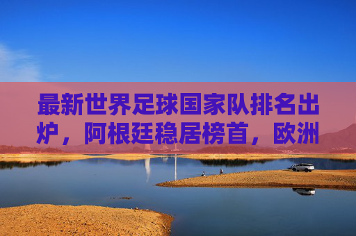 最新世界足球国家队排名出炉，阿根廷稳居榜首，欧洲军团强势领跑，亚洲劲旅崭露头角，最新世界足球国家队排名，阿根廷榜首，欧洲领跑，亚洲劲露头角