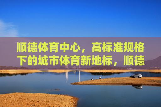 顺德体育中心，高标准规格下的城市体育新地标，顺德体育中心，高标准规格下的城市体育新地标