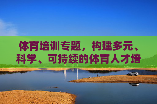 体育培训专题,构建多元、科学、可持续的体育人才培养体系,构建多元科学可持续的体育人才培养体系 体育培训专题,构建多元、科学、可持续的体育人才培养体系,构建多元科学可持续的体育人才培养体系