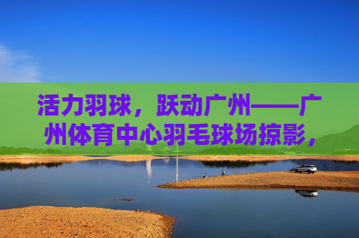 活力羽球,跃动广州——广州体育中心羽毛球场掠影,活力羽球跃动广州——广州体育中心羽球掠影 活力羽球,跃动广州——广州体育中心羽毛球场掠影,活力羽球跃动广州——广州体育中心羽球掠影