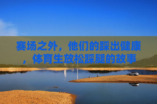 赛场之外,他们的踩出健康,体育生放松踩腿的故事 赛场之外,他们的踩出健康,体育生放松踩腿的故事
