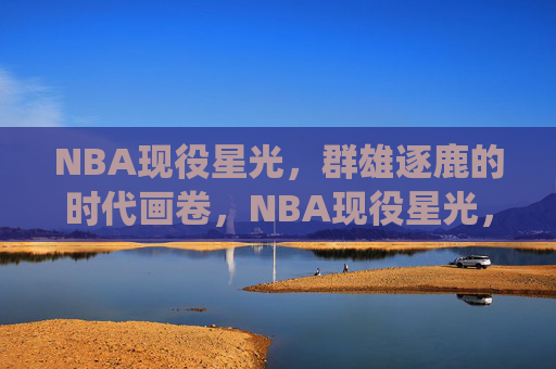 NBA现役星光,群雄逐鹿的时代画卷,NBA现役星光,群雄逐鹿的时代画卷 NBA现役星光,群雄逐鹿的时代画卷,NBA现役星光,群雄逐鹿的时代画卷