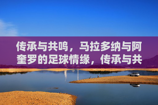 传承与共鸣，马拉多纳与阿奎罗的足球情缘，传承与共鸣，马拉多纳与阿奎罗的足球情缘
