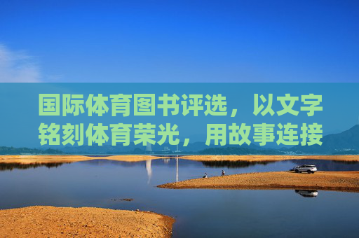 国际体育图书评选,以文字铭刻体育荣光,用故事连接世界文明,国际体育图书评选,以文字铭刻荣光,用故事连接文明 国际体育图书评选,以文字铭刻体育荣光,用故事连接世界文明,国际体育图书评选,以文字铭刻荣光,用故事连接文明