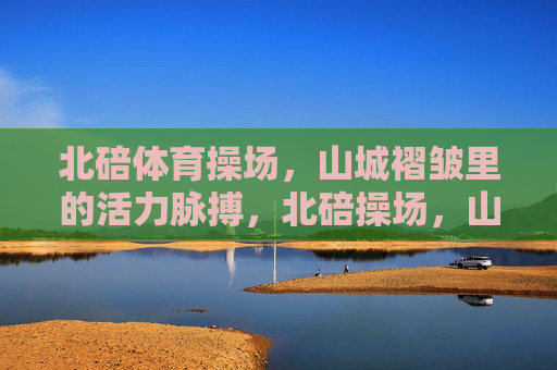 北碚体育操场，山城褶皱里的活力脉搏，北碚操场，山城褶皱里的活力脉搏