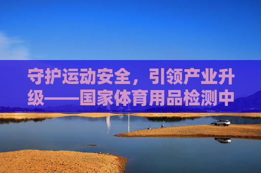 守护运动安全，引领产业升级——国家体育用品检测中心的使命与担当，国家体育用品检测中心，守护运动安全 引领产业升级