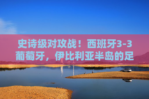 史诗级对攻战！西班牙3-3葡萄牙，伊比利亚半岛的足球狂想曲，史诗级对攻战！西班牙3-3葡萄牙，伊比利亚半岛足球狂想曲