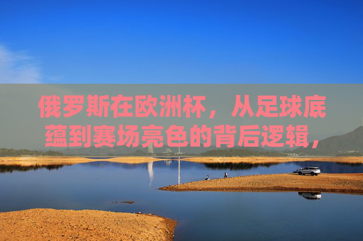 俄罗斯在欧洲杯,从足球底蕴到赛场亮色的背后逻辑,俄罗斯欧洲杯,足球底蕴到赛场亮色的逻辑 俄罗斯在欧洲杯,从足球底蕴到赛场亮色的背后逻辑,俄罗斯欧洲杯,足球底蕴到赛场亮色的逻辑