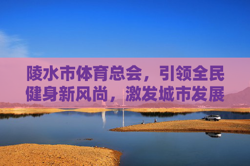 陵水市体育总会，引领全民健身新风尚，激发城市发展新活力，陵水市体育总会，引领全民健身新风尚 激发城市发展新活力