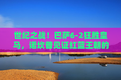 世纪之战!巴萨6-2狂胜皇马,诺坎普见证红蓝王朝的巅峰宣言,世纪之战!巴萨6-2皇马,红蓝王朝巅峰宣言 世纪之战!巴萨6-2狂胜皇马,诺坎普见证红蓝王朝的巅峰宣言,世纪之战!巴萨6-2皇马,红蓝王朝巅峰宣言