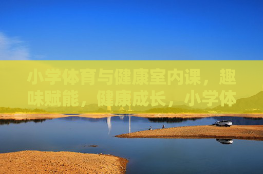 小学体育与健康室内课,趣味赋能,健康成长,小学体育与健康室内课,趣味赋能促健康成长 小学体育与健康室内课,趣味赋能,健康成长,小学体育与健康室内课,趣味赋能促健康成长
