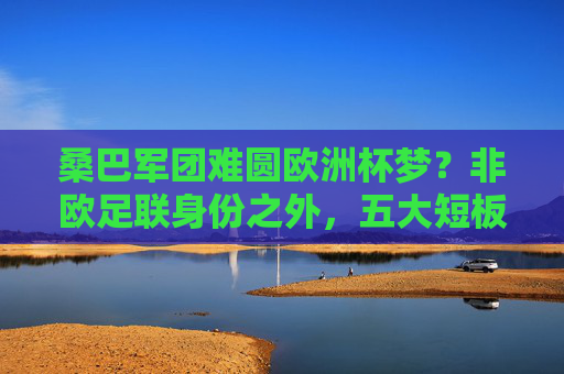 桑巴军团难圆欧洲杯梦？非欧足联身份之外，五大短板制约巴西征服欧洲赛场，巴西难圆欧洲杯梦，五大短板制约征服欧洲赛场