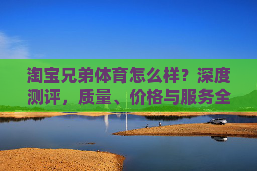 淘宝兄弟体育怎么样?深度测评,质量、价格与服务全解析,淘宝兄弟体育深度测评,质量、价格与服务全解析 淘宝兄弟体育怎么样?深度测评,质量、价格与服务全解析,淘宝兄弟体育深度测评,质量、价格与服务全解析