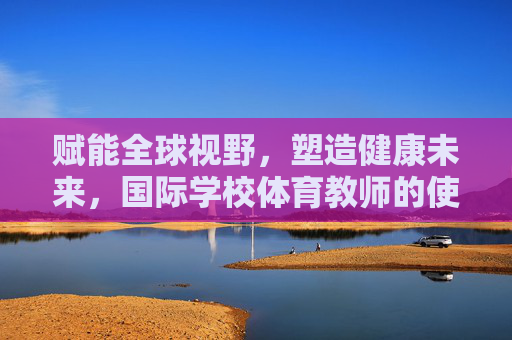 赋能全球视野，塑造健康未来，国际学校体育教师的使命与担当，赋能全球视野，塑造健康未来，国际学校体育教师的使命与担当
