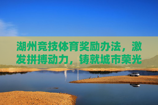 湖州竞技体育奖励办法,激发拼搏动力,铸就城市荣光 湖州竞技体育奖励办法,激发拼搏动力,铸就城市荣光