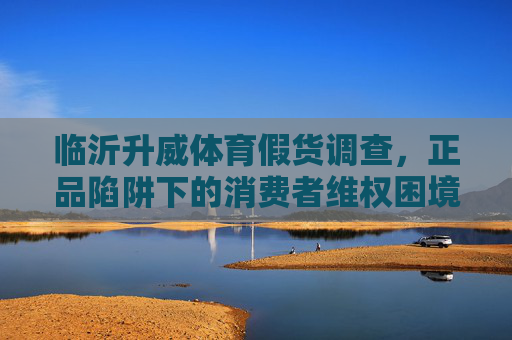 临沂升威体育假货调查,正品陷阱下的消费者维权困境,临沂升威体育假货调查,正品陷阱下的维权困境 临沂升威体育假货调查,正品陷阱下的消费者维权困境,临沂升威体育假货调查,正品陷阱下的维权困境