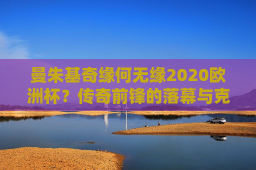 曼朱基奇缘何无缘2020欧洲杯?传奇前锋的落幕与克罗地亚的青春抉择,曼朱基奇无缘2020欧洲杯,传奇落幕与克罗地亚的青春抉择 曼朱基奇缘何无缘2020欧洲杯?传奇前锋的落幕与克罗地亚的青春抉择,曼朱基奇无缘2020欧洲杯,传奇落幕与克罗地亚的青春抉择