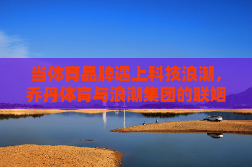 当体育品牌遇上科技浪潮,乔丹体育与浪潮集团的联姻新篇,体育品牌遇科技浪潮,乔丹体育浪潮集团联姻新篇 当体育品牌遇上科技浪潮,乔丹体育与浪潮集团的联姻新篇,体育品牌遇科技浪潮,乔丹体育浪潮集团联姻新篇