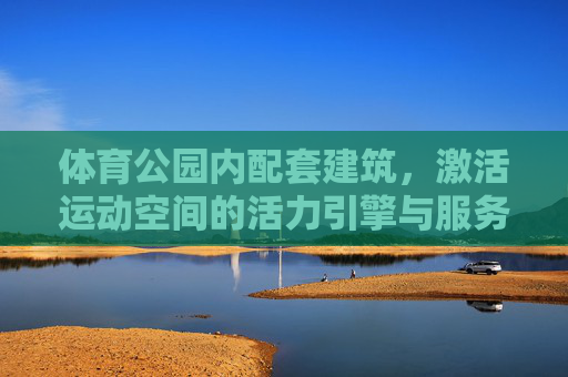 体育公园内配套建筑,激活运动空间的活力引擎与服务纽带,体育公园配套建筑,活力引擎与服务纽带 体育公园内配套建筑,激活运动空间的活力引擎与服务纽带,体育公园配套建筑,活力引擎与服务纽带