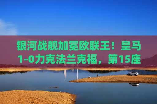 银河战舰加冕欧联王！皇马1-0力克法兰克福，第15座欧战 trophy 落幕，银河战舰加冕欧联王！皇马1-0力克法兰克福，第15座欧战trophy到手