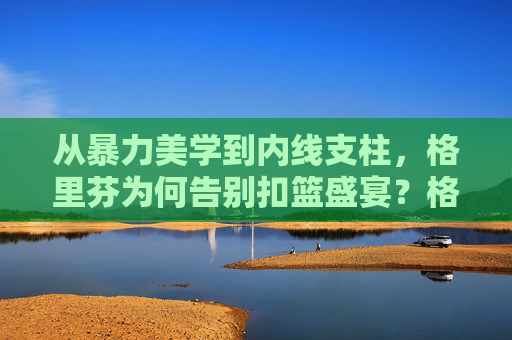 从暴力美学到内线支柱，格里芬为何告别扣篮盛宴？格里芬，从暴力美学到内线支柱，为何告别扣篮盛宴？