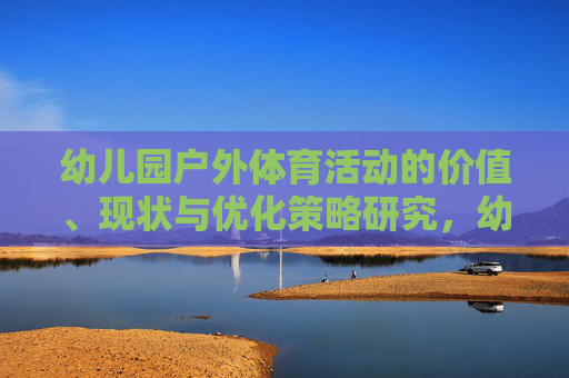 幼儿园户外体育活动的价值、现状与优化策略研究,幼儿园户外体育活动的价值、现状与优化策略研究 幼儿园户外体育活动的价值、现状与优化策略研究,幼儿园户外体育活动的价值、现状与优化策略研究
