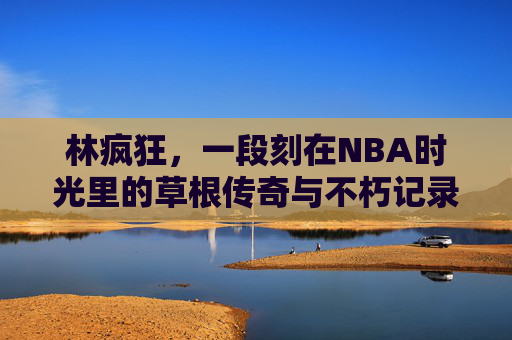 林疯狂,一段刻在NBA时光里的草根传奇与不朽记录,林疯狂,刻在NBA时光里的草根传奇与不朽记录 林疯狂,一段刻在NBA时光里的草根传奇与不朽记录,林疯狂,刻在NBA时光里的草根传奇与不朽记录