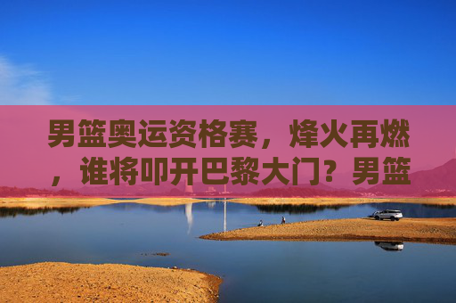 男篮奥运资格赛,烽火再燃,谁将叩开巴黎大门?男篮奥运资格赛烽火再燃,谁将叩开巴黎大门? 男篮奥运资格赛,烽火再燃,谁将叩开巴黎大门?男篮奥运资格赛烽火再燃,谁将叩开巴黎大门?