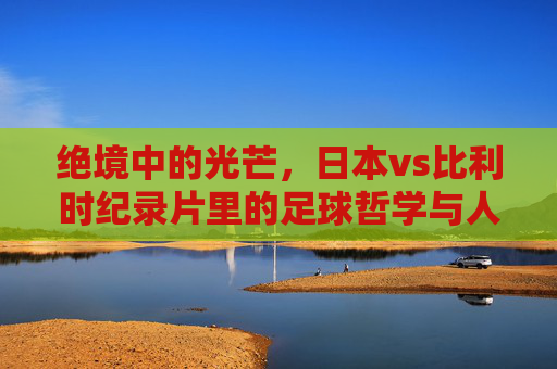 绝境中的光芒,日本vs比利时纪录片里的足球哲学与人性光辉,绝境光芒,日本vs比利时的足球哲学与人性光辉 绝境中的光芒,日本vs比利时纪录片里的足球哲学与人性光辉,绝境光芒,日本vs比利时的足球哲学与人性光辉