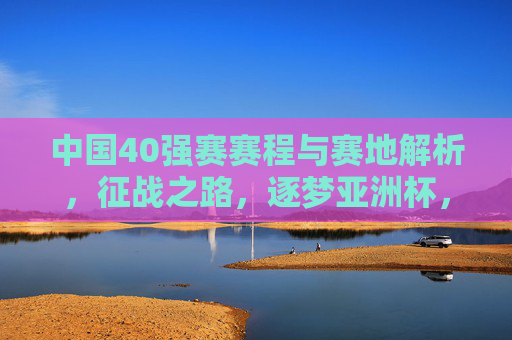 中国40强赛赛程与赛地解析，征战之路，逐梦亚洲杯，中国40强赛赛程赛地解析，征战之路逐梦亚洲杯
