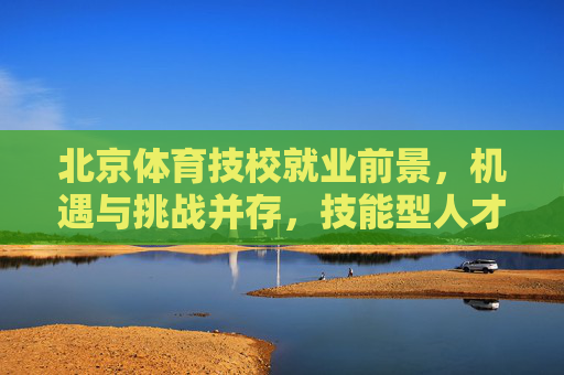 北京体育技校就业前景，机遇与挑战并存，技能型人才大有可为，北京体育技校就业前景，机遇挑战并存，技能型人才大有可为