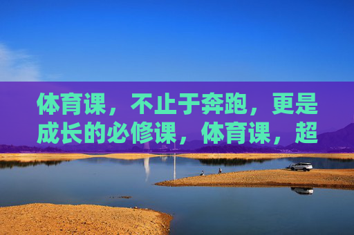 体育课,不止于奔跑,更是成长的必修课,体育课,超越奔跑的成长必修课 体育课,不止于奔跑,更是成长的必修课,体育课,超越奔跑的成长必修课