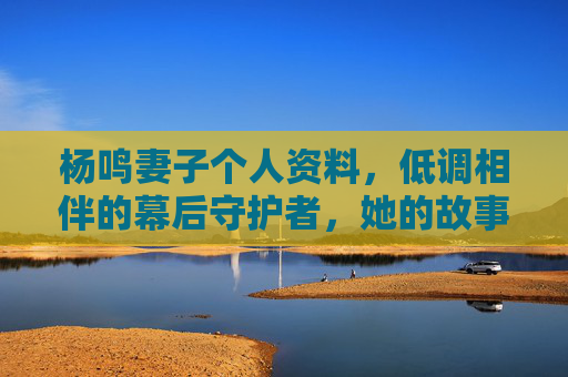 杨鸣妻子个人资料,低调相伴的幕后守护者,她的故事藏着岁月温柔,杨鸣妻子,低调守护者的岁月温柔 杨鸣妻子个人资料,低调相伴的幕后守护者,她的故事藏着岁月温柔,杨鸣妻子,低调守护者的岁月温柔