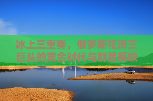 冰上三重奏，俄罗斯花滑三巨头的黄金时代与群星辉映，俄罗斯花滑三重奏，黄金时代的群星辉映